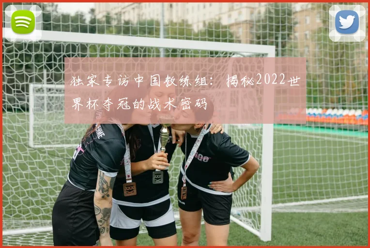 独家专访中国教练组：揭秘2022世界杯夺冠的战术密码