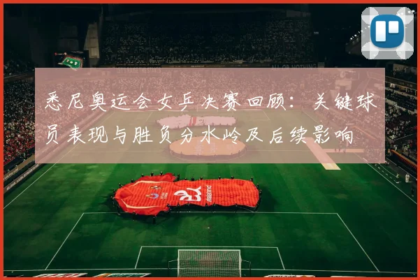 悉尼奥运会女乒决赛回顾：关键球员表现与胜负分水岭及后续影响
