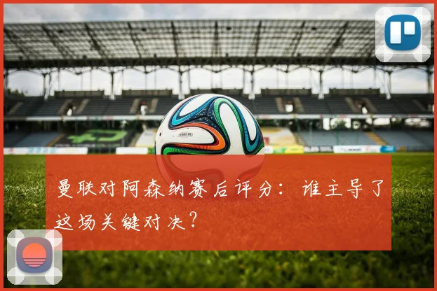 曼联对阿森纳赛后评分：谁主导了这场关键对决？