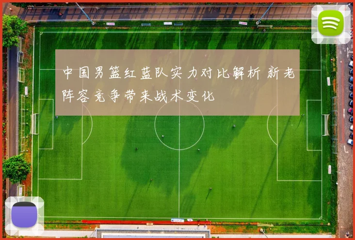 中国男篮红蓝队实力对比解析 新老阵容竞争带来战术变化