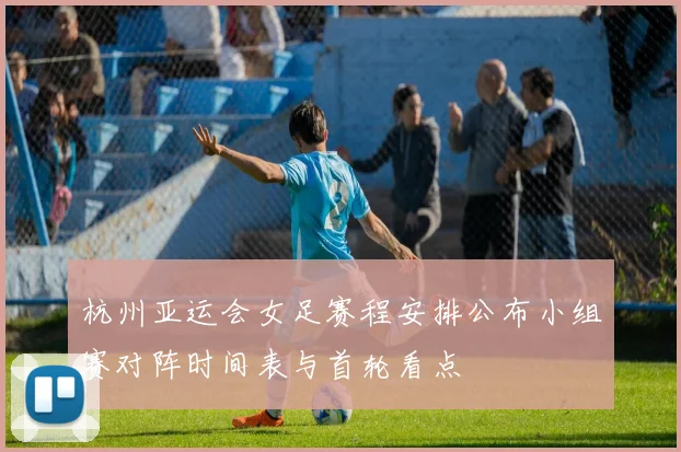 杭州亚运会女足赛程安排公布小组赛对阵时间表与首轮看点