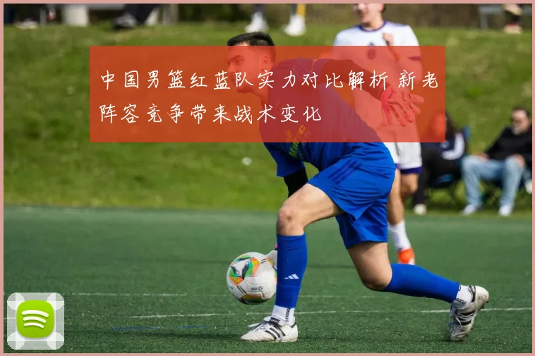 中国男篮红蓝队实力对比解析 新老阵容竞争带来战术变化