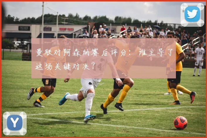 曼联对阿森纳赛后评分：谁主导了这场关键对决？