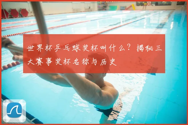 世界杯乒乓球奖杯叫什么？揭秘三大赛事奖杯名称与历史