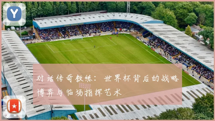 对话传奇教练：世界杯背后的战略博弈与临场指挥艺术