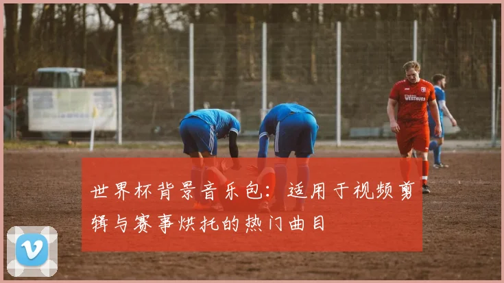 世界杯背景音乐包：适用于视频剪辑与赛事烘托的热门曲目