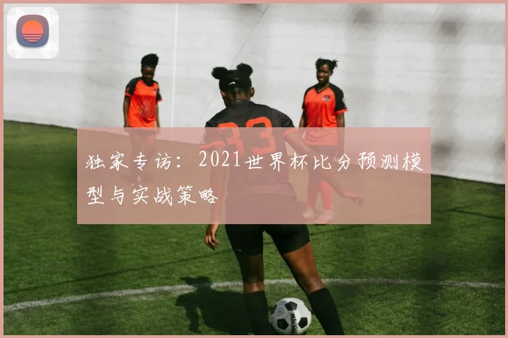 独家专访：2021世界杯比分预测模型与实战策略