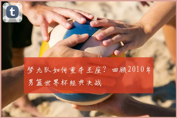 梦九队如何重夺王座？回顾2010年男篮世界杯经典决战