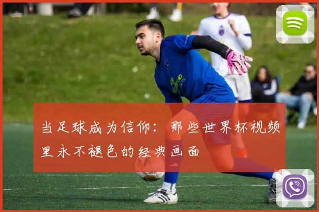 当足球成为信仰:那些世界杯视频里永不褪色的经典画面