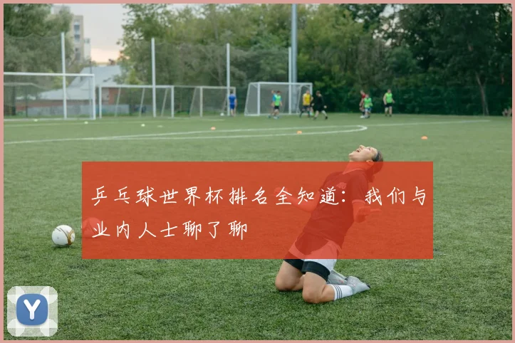 乒乓球世界杯排名全知道:我们与业内人士聊了聊