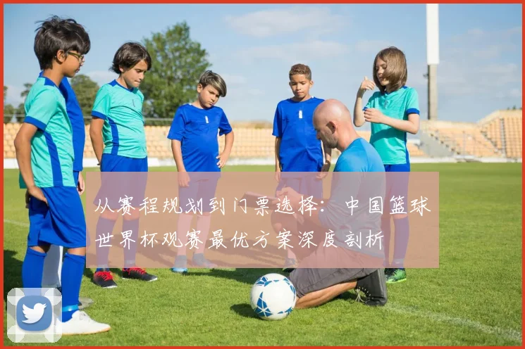 从赛程规划到门票选择：中国篮球世界杯观赛最优方案深度剖析