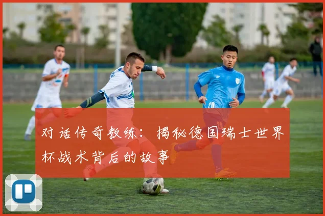 对话传奇教练:揭秘德国瑞士世界杯战术背后的故事