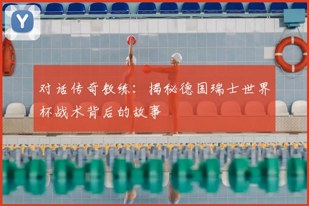 对话传奇教练:揭秘德国瑞士世界杯战术背后的故事