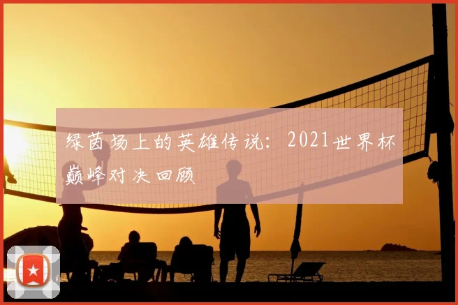 绿茵场上的英雄传说：2021世界杯巅峰对决回顾