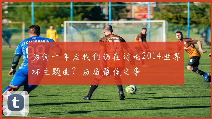 为何十年后我们仍在讨论2014世界杯主题曲？历届最佳之争