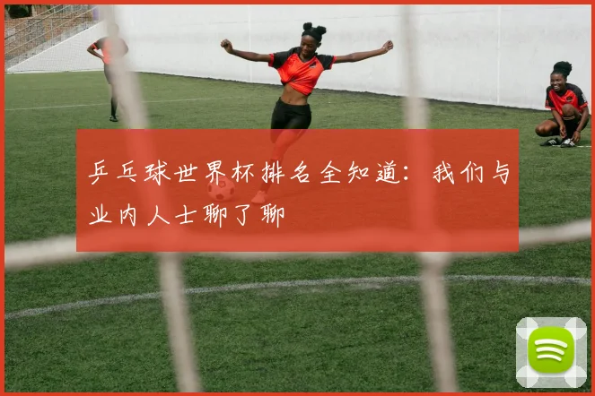 乒乓球世界杯排名全知道:我们与业内人士聊了聊