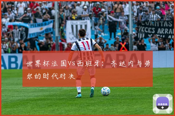 世界杯法国vs西班牙：齐达内与劳尔的时代对决