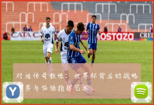 对话传奇教练：世界杯背后的战略博弈与临场指挥艺术