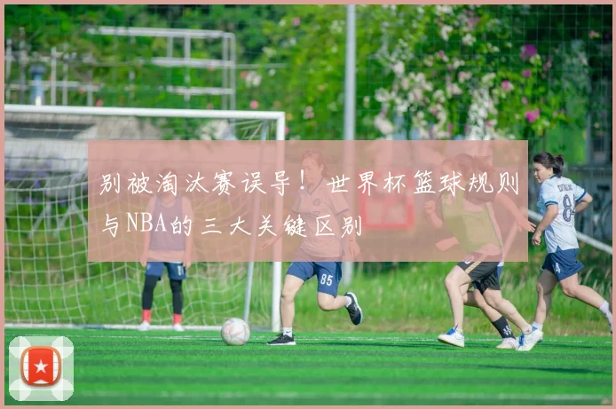 别被淘汰赛误导！世界杯篮球规则与NBA的三大关键区别