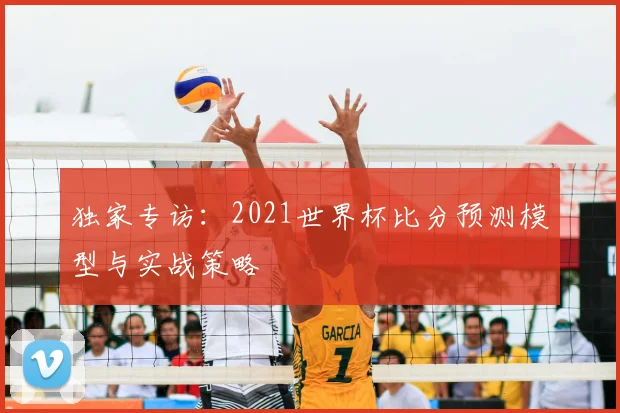 独家专访：2021世界杯比分预测模型与实战策略