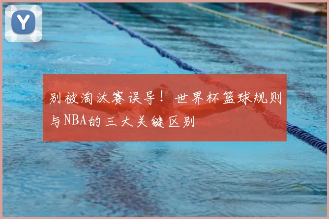 别被淘汰赛误导！世界杯篮球规则与NBA的三大关键区别
